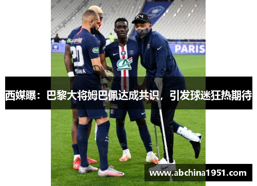 西媒曝：巴黎大将姆巴佩达成共识，引发球迷狂热期待